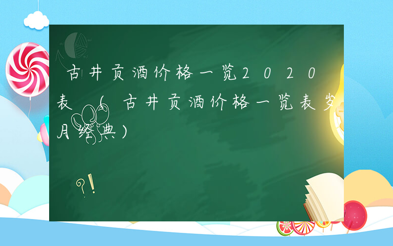 古井贡酒价格一览2020表 (古井贡酒价格一览表岁月经典)